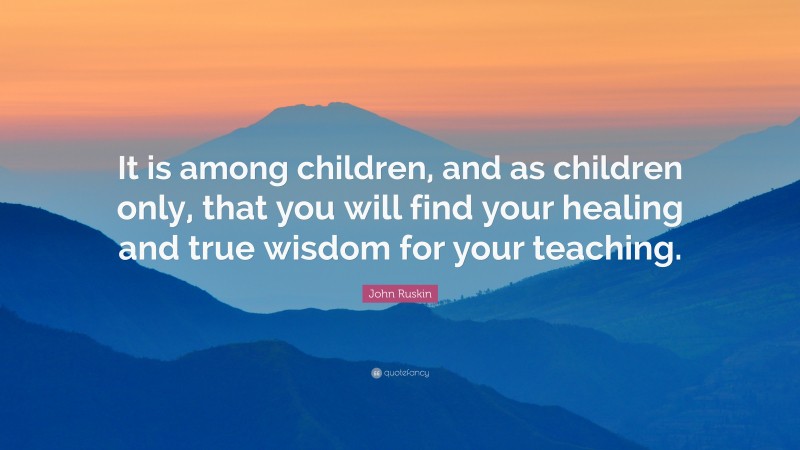 John Ruskin Quote: “It is among children, and as children only, that you will find your healing and true wisdom for your teaching.”