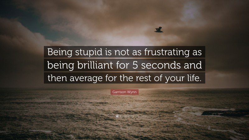 Garrison Wynn Quote: “Being stupid is not as frustrating as being brilliant for 5 seconds and then average for the rest of your life.”