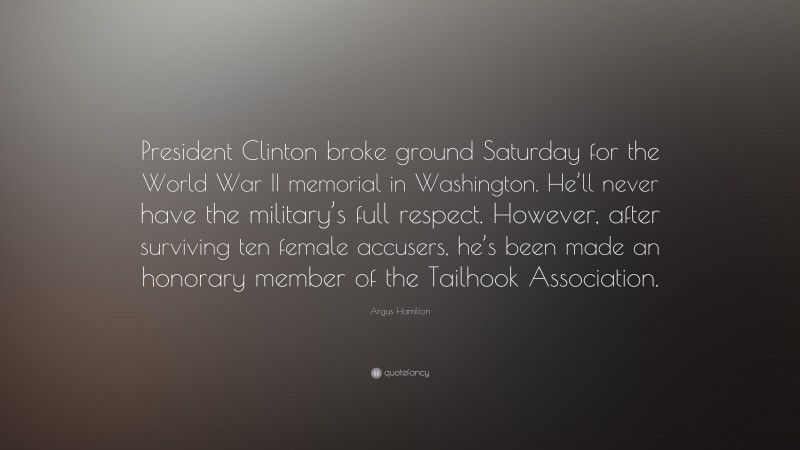 Argus Hamilton Quote: “President Clinton broke ground Saturday for the World War II memorial in Washington. He’ll never have the military’s full respect. However, after surviving ten female accusers, he’s been made an honorary member of the Tailhook Association.”