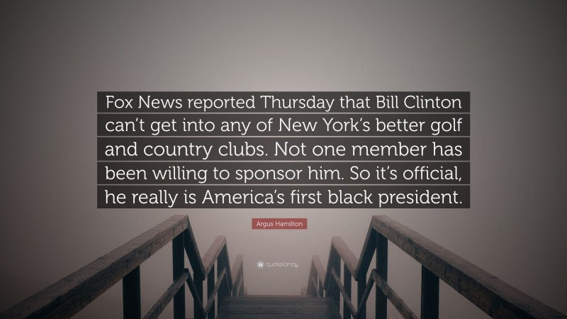 Argus Hamilton Quote: “Fox News reported Thursday that Bill Clinton can’t get into any of New York’s better golf and country clubs. Not one member has been willing to sponsor him. So it’s official, he really is America’s first black president.”