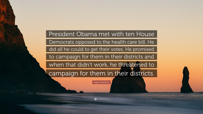 Argus Hamilton Quote: “President Obama met with ten House Democrats opposed to the health care bill. He did all he could to get their votes. He promised to campaign for them in their districts and when that didn’t work, he threatened to campaign for them in their districts.”