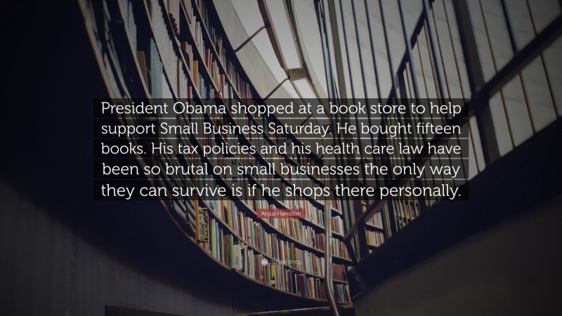 Argus Hamilton Quote: “President Obama shopped at a book store to help support Small Business Saturday. He bought fifteen books. His tax policies and his health care law have been so brutal on small businesses the only way they can survive is if he shops there personally.”