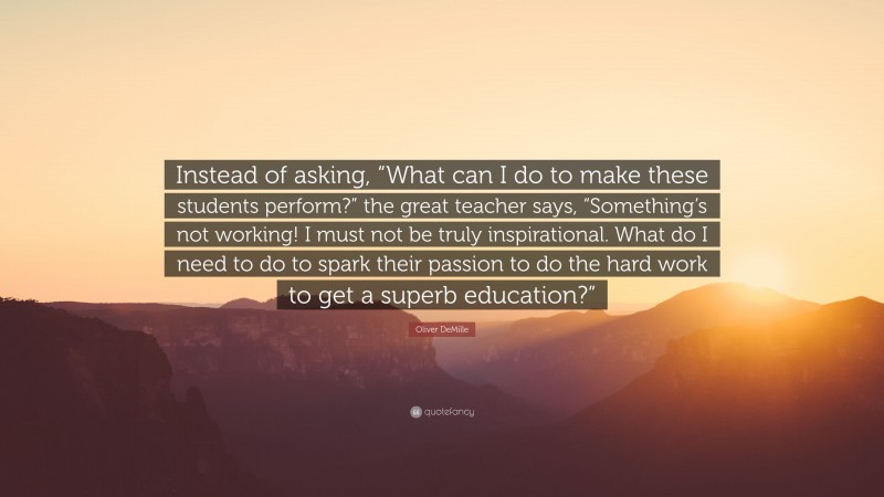 Oliver DeMille Quote: “Instead of asking, “What can I do to make these students perform?” the great teacher says, “Something’s not working! I must not be truly inspirational. What do I need to do to spark their passion to do the hard work to get a superb education?””