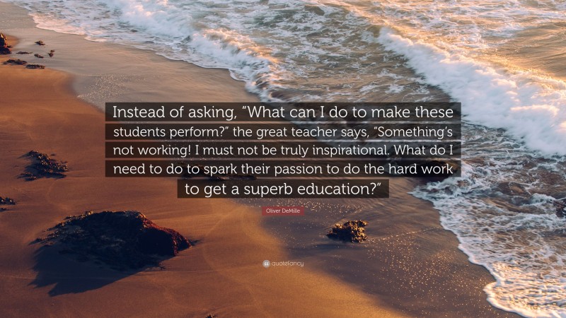 Oliver DeMille Quote: “Instead of asking, “What can I do to make these students perform?” the great teacher says, “Something’s not working! I must not be truly inspirational. What do I need to do to spark their passion to do the hard work to get a superb education?””