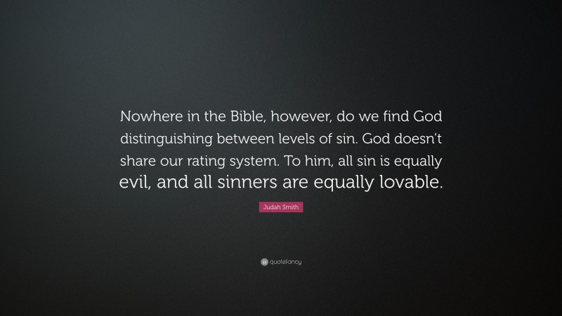 Judah Smith Quote: “Nowhere in the Bible, however, do we find God distinguishing between levels of sin. God doesn’t share our rating system. To him, all sin is equally evil, and all sinners are equally lovable.”