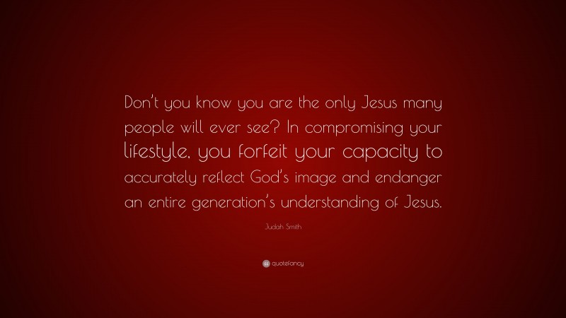 Judah Smith Quote: “Don’t you know you are the only Jesus many people will ever see? In compromising your lifestyle, you forfeit your capacity to accurately reflect God’s image and endanger an entire generation’s understanding of Jesus.”