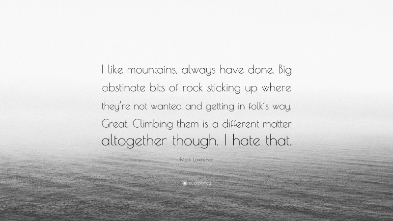 Mark Lawrence Quote: “I like mountains, always have done. Big obstinate bits of rock sticking up where they’re not wanted and getting in folk’s way. Great. Climbing them is a different matter altogether though. I hate that.”