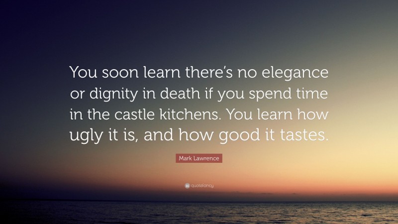 Mark Lawrence Quote: “You soon learn there’s no elegance or dignity in death if you spend time in the castle kitchens. You learn how ugly it is, and how good it tastes.”