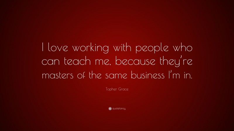 Topher Grace Quote: “I love working with people who can teach me, because they’re masters of the same business I’m in.”