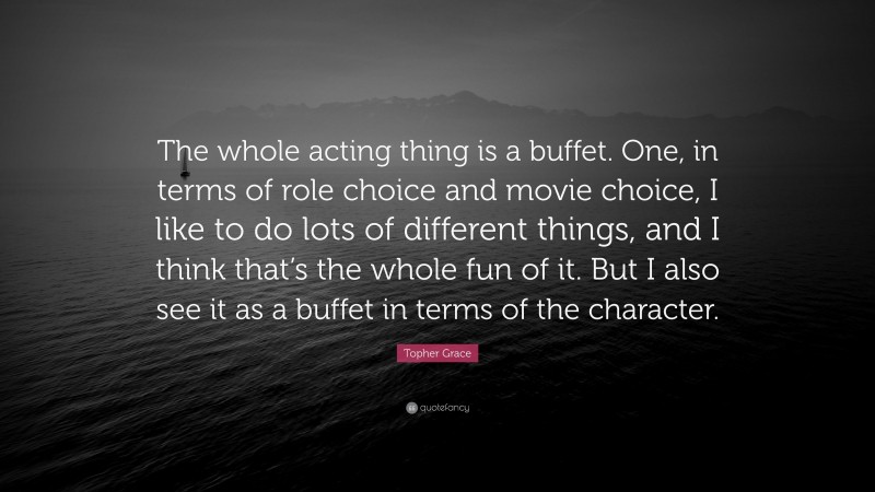 Topher Grace Quote: “The whole acting thing is a buffet. One, in terms of role choice and movie choice, I like to do lots of different things, and I think that’s the whole fun of it. But I also see it as a buffet in terms of the character.”