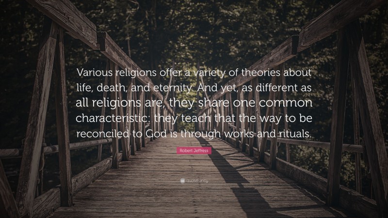 Robert Jeffress Quote: “Various religions offer a variety of theories about life, death, and eternity. And yet, as different as all religions are, they share one common characteristic: they teach that the way to be reconciled to God is through works and rituals.”