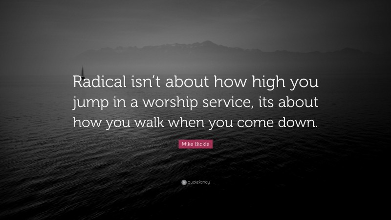 Mike Bickle Quote: “Radical isn’t about how high you jump in a worship service, its about how you walk when you come down.”