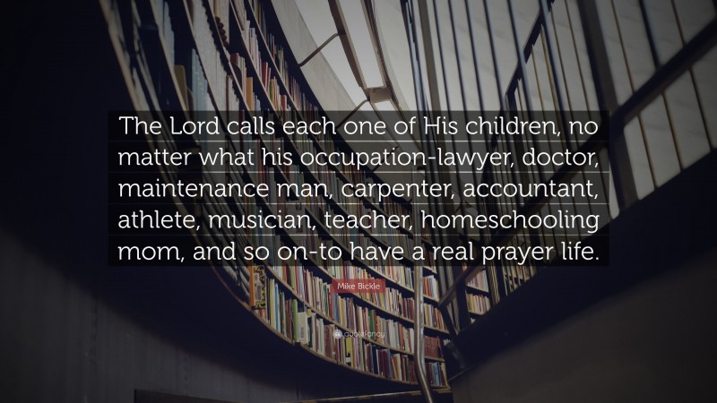 Mike Bickle Quote: “The Lord calls each one of His children, no matter what his occupation-lawyer, doctor, maintenance man, carpenter, accountant, athlete, musician, teacher, homeschooling mom, and so on-to have a real prayer life.”