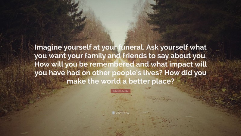 Robert Cheeke Quote: “Imagine yourself at your funeral. Ask yourself what you want your family and friends to say about you. How will you be remembered and what impact will you have had on other people’s lives? How did you make the world a better place?”