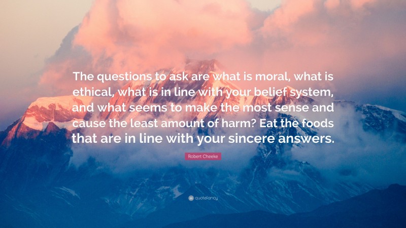 Robert Cheeke Quote: “The questions to ask are what is moral, what is ethical, what is in line with your belief system, and what seems to make the most sense and cause the least amount of harm? Eat the foods that are in line with your sincere answers.”