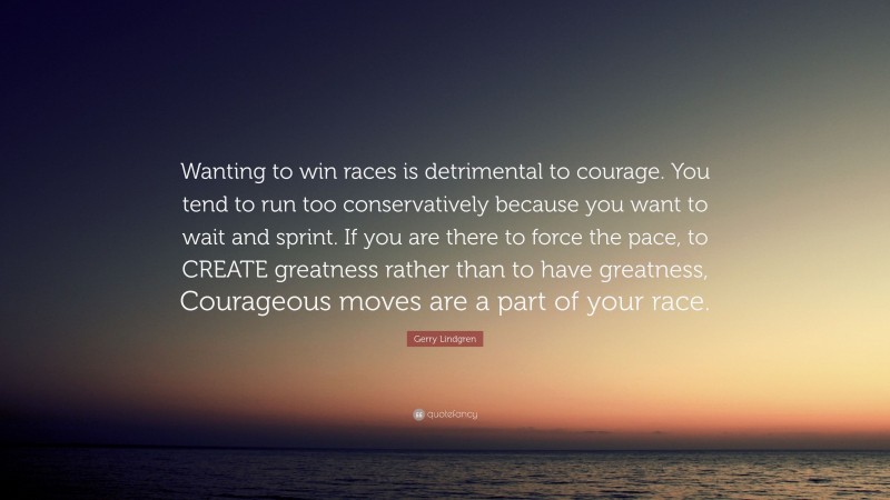 Gerry Lindgren Quote: “Wanting to win races is detrimental to courage. You tend to run too conservatively because you want to wait and sprint. If you are there to force the pace, to CREATE greatness rather than to have greatness, Courageous moves are a part of your race.”
