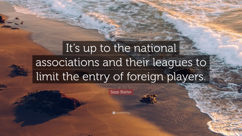 Sepp Blatter Quote: “It’s up to the national associations and their leagues to limit the entry of foreign players.”