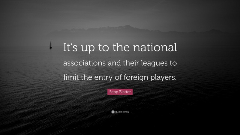 Sepp Blatter Quote: “It’s up to the national associations and their leagues to limit the entry of foreign players.”