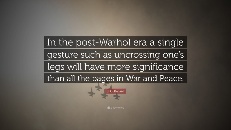 J. G. Ballard Quote: “In the post-Warhol era a single gesture such as uncrossing one’s legs will have more significance than all the pages in War and Peace.”