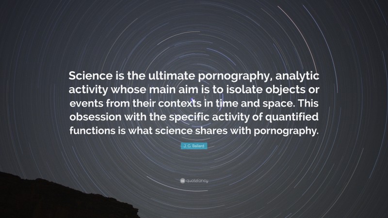 J. G. Ballard Quote: “Science is the ultimate pornography, analytic activity whose main aim is to isolate objects or events from their contexts in time and space. This obsession with the specific activity of quantified functions is what science shares with pornography.”