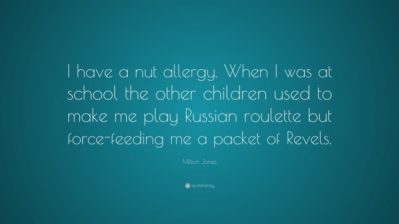 Milton Jones Quote: “I have a nut allergy. When I was at school the other children used to make me play Russian roulette but force-feeding me a packet of Revels.”