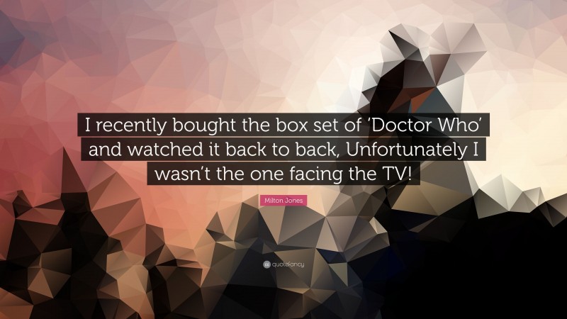 Milton Jones Quote: “I recently bought the box set of ‘Doctor Who’ and watched it back to back, Unfortunately I wasn’t the one facing the TV!”