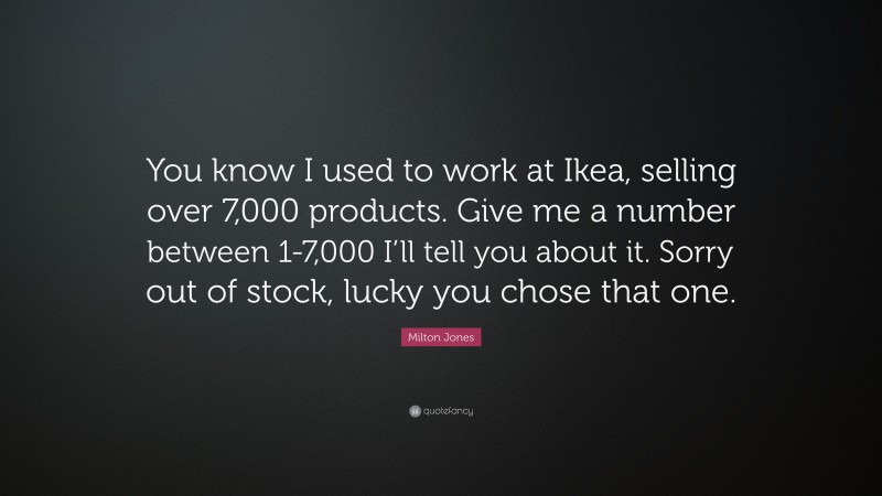 Milton Jones Quote: “You know I used to work at Ikea, selling over 7,000 products. Give me a number between 1-7,000 I’ll tell you about it. Sorry out of stock, lucky you chose that one.”