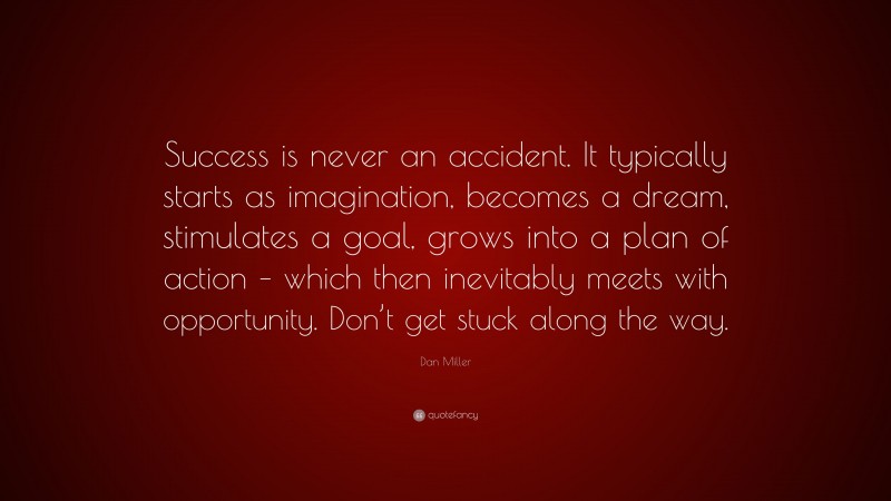 Dan Miller Quote: “Success is never an accident. It typically starts as imagination, becomes a dream, stimulates a goal, grows into a plan of action – which then inevitably meets with opportunity. Don’t get stuck along the way.”