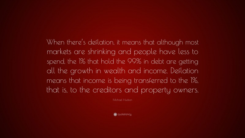 Michael Hudson Quote: “When there’s deflation, it means that although most markets are shrinking and people have less to spend, the 1% that hold the 99% in debt are getting all the growth in wealth and income. Deflation means that income is being transferred to the 1%, that is, to the creditors and property owners.”