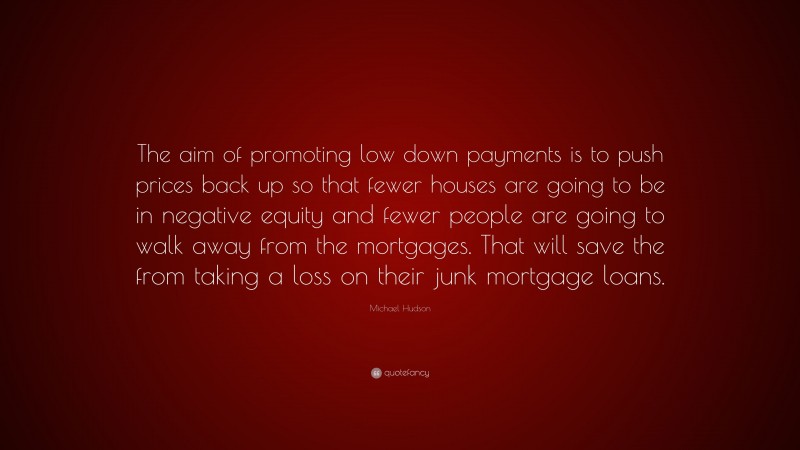 Michael Hudson Quote: “The aim of promoting low down payments is to push prices back up so that fewer houses are going to be in negative equity and fewer people are going to walk away from the mortgages. That will save the from taking a loss on their junk mortgage loans.”