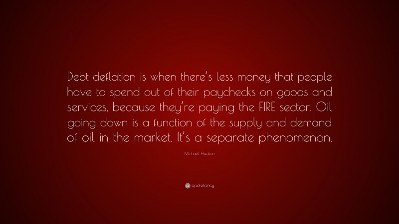 Michael Hudson Quote: “Debt deflation is when there’s less money that people have to spend out of their paychecks on goods and services, because they’re paying the FIRE sector. Oil going down is a function of the supply and demand of oil in the market. It’s a separate phenomenon.”
