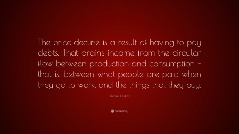 Michael Hudson Quote: “The price decline is a result of having to pay debts. That drains income from the circular flow between production and consumption – that is, between what people are paid when they go to work, and the things that they buy.”
