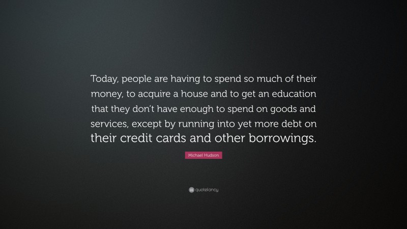 Michael Hudson Quote: “Today, people are having to spend so much of their money, to acquire a house and to get an education that they don’t have enough to spend on goods and services, except by running into yet more debt on their credit cards and other borrowings.”