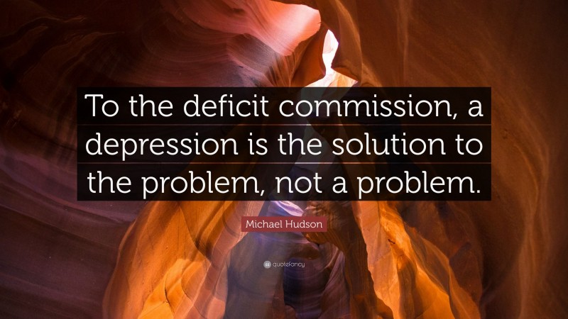 Michael Hudson Quote: “To the deficit commission, a depression is the solution to the problem, not a problem.”