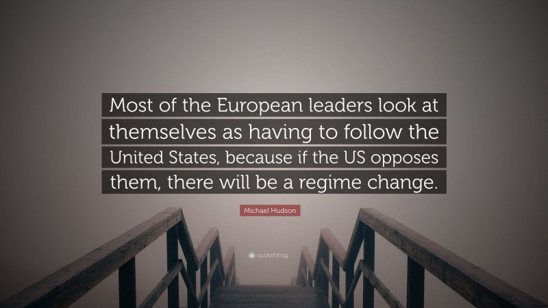 Michael Hudson Quote: “Most of the European leaders look at themselves as having to follow the United States, because if the US opposes them, there will be a regime change.”