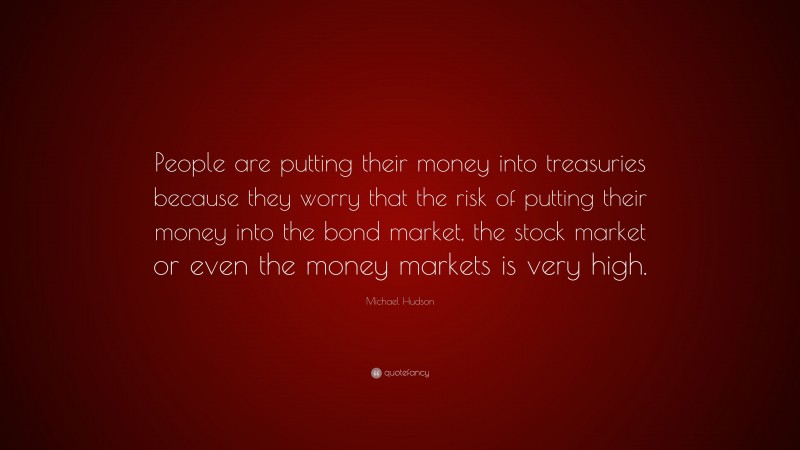 Michael Hudson Quote: “People are putting their money into treasuries because they worry that the risk of putting their money into the bond market, the stock market or even the money markets is very high.”