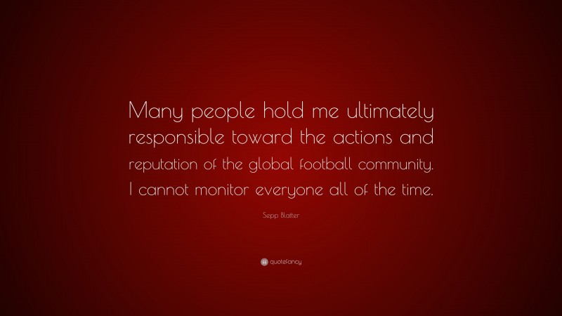 Sepp Blatter Quote: “Many people hold me ultimately responsible toward the actions and reputation of the global football community. I cannot monitor everyone all of the time.”