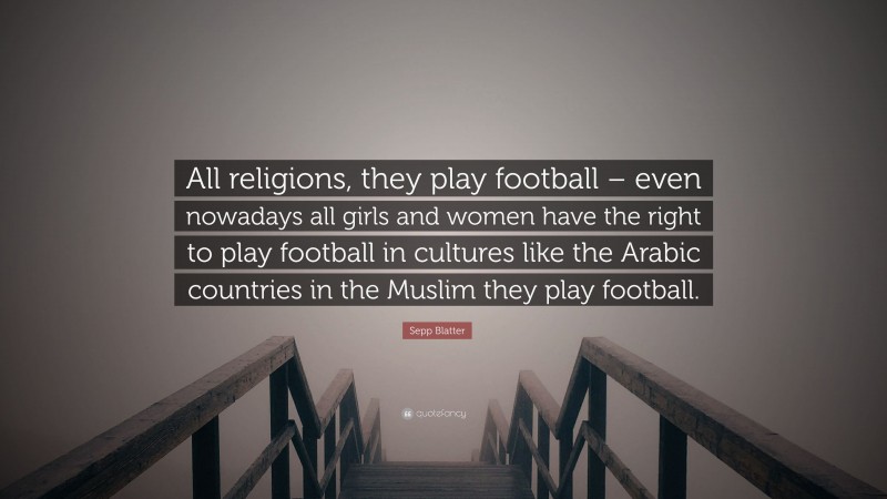 Sepp Blatter Quote: “All religions, they play football – even nowadays all girls and women have the right to play football in cultures like the Arabic countries in the Muslim they play football.”