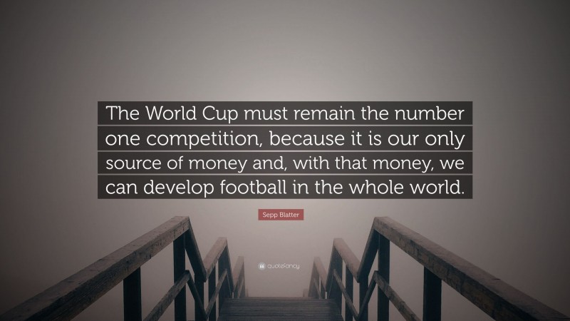 Sepp Blatter Quote: “The World Cup must remain the number one competition, because it is our only source of money and, with that money, we can develop football in the whole world.”