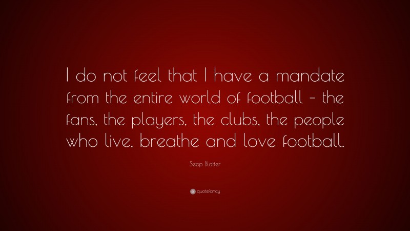 Sepp Blatter Quote: “I do not feel that I have a mandate from the entire world of football – the fans, the players, the clubs, the people who live, breathe and love football.”