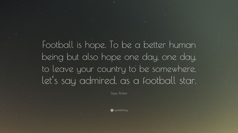 Sepp Blatter Quote: “Football is hope. To be a better human being but also hope one day, one day, to leave your country to be somewhere, let’s say admired, as a football star.”