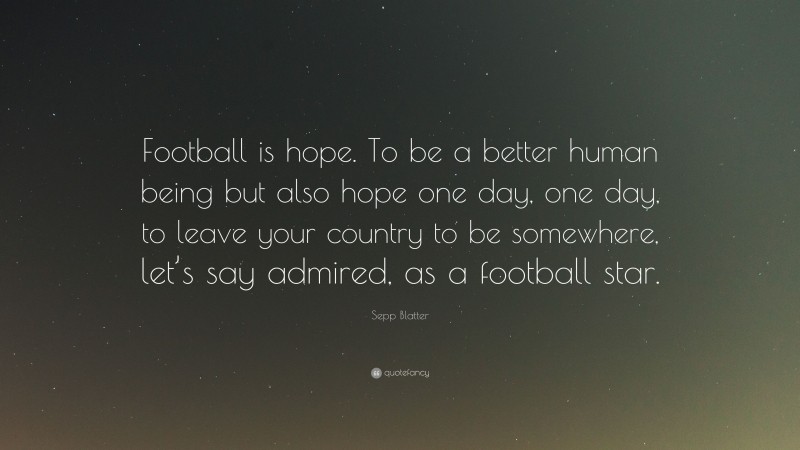 Sepp Blatter Quote: “Football is hope. To be a better human being but also hope one day, one day, to leave your country to be somewhere, let’s say admired, as a football star.”