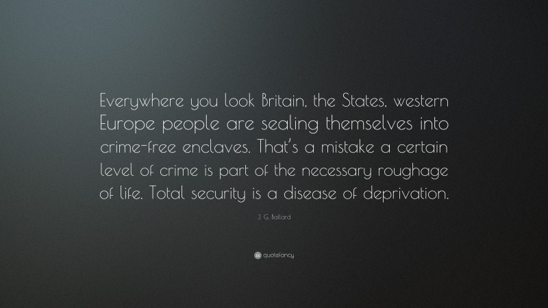 J. G. Ballard Quote: “Everywhere you look Britain, the States, western Europe people are sealing themselves into crime-free enclaves. That’s a mistake a certain level of crime is part of the necessary roughage of life. Total security is a disease of deprivation.”