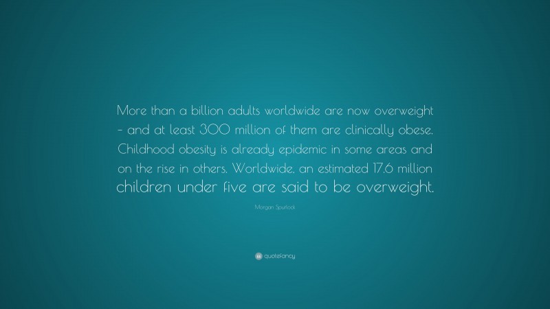 Morgan Spurlock Quote: “More than a billion adults worldwide are now overweight – and at least 300 million of them are clinically obese. Childhood obesity is already epidemic in some areas and on the rise in others. Worldwide, an estimated 17.6 million children under five are said to be overweight.”