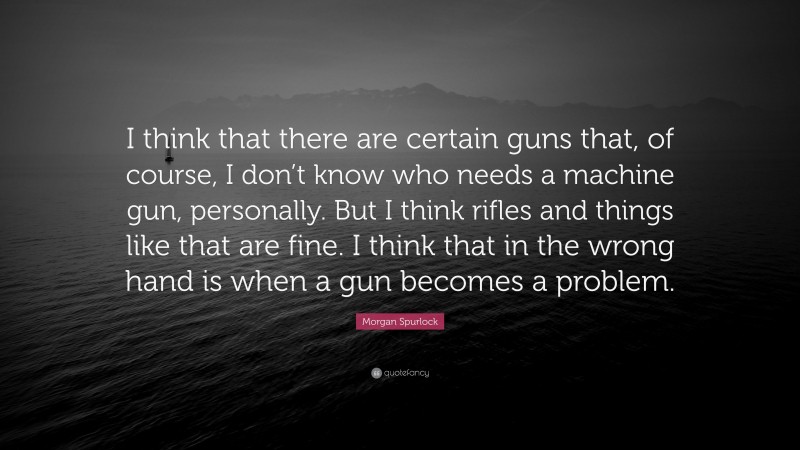 Morgan Spurlock Quote: “I think that there are certain guns that, of course, I don’t know who needs a machine gun, personally. But I think rifles and things like that are fine. I think that in the wrong hand is when a gun becomes a problem.”