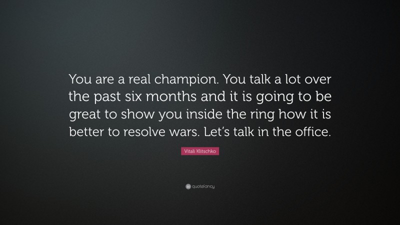 Vitali Klitschko Quote: “You are a real champion. You talk a lot over the past six months and it is going to be great to show you inside the ring how it is better to resolve wars. Let’s talk in the office.”