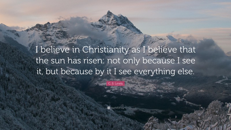 C. S. Lewis Quote: “I believe in Christianity as I believe that the sun has risen: not only because I see it, but because by it I see everything else.”
