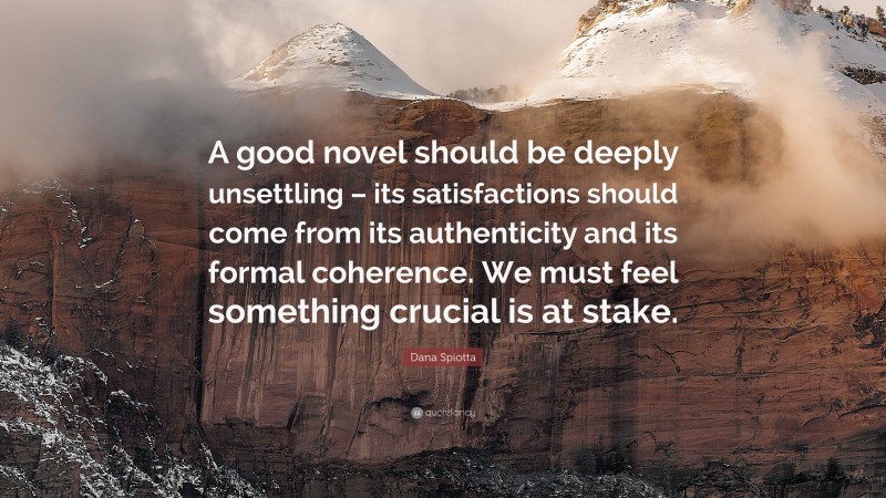 Dana Spiotta Quote: “A good novel should be deeply unsettling – its satisfactions should come from its authenticity and its formal coherence. We must feel something crucial is at stake.”