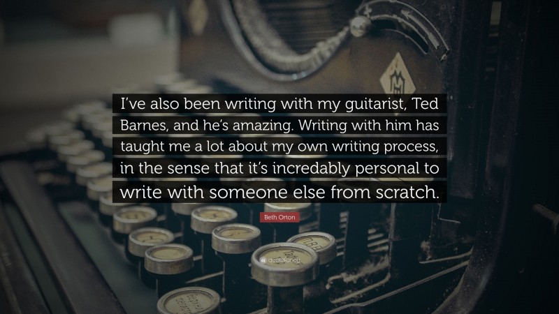 Beth Orton Quote: “I’ve also been writing with my guitarist, Ted Barnes, and he’s amazing. Writing with him has taught me a lot about my own writing process, in the sense that it’s incredably personal to write with someone else from scratch.”