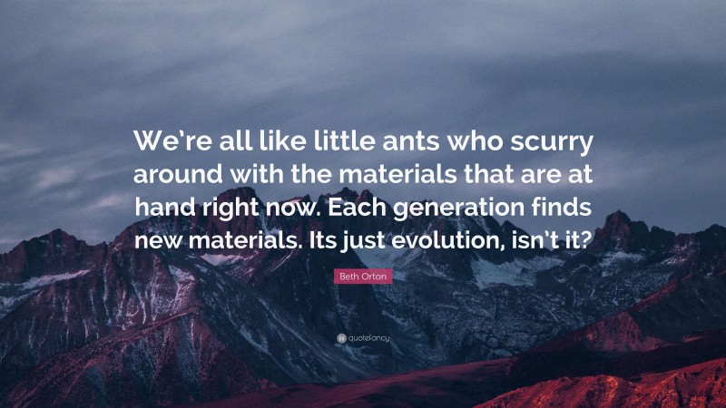 Beth Orton Quote: “We’re all like little ants who scurry around with the materials that are at hand right now. Each generation finds new materials. Its just evolution, isn’t it?”